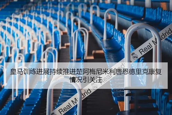皇马训练进展持续推进楚阿梅尼米利唐恩德里克康复情况引关注